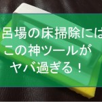 驚愕!風呂の床掃除に洗剤なんて必要ない!まさしくこれが神ツール!